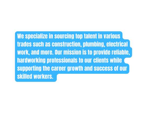 We specialize in sourcing top talent in various trades such as construction plumbing electrical work and more Our mission is to provide reliable hardworking professionals to our clients while supporting the career growth and success of our skilled workers